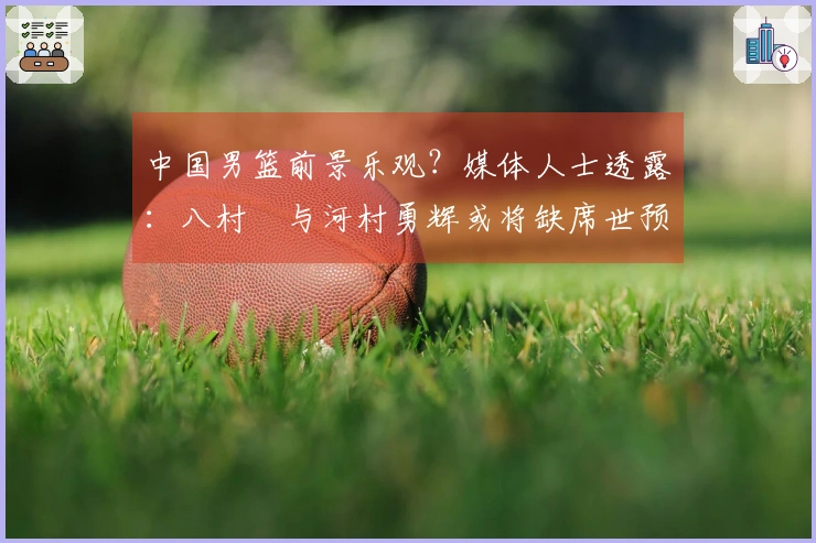 中国男篮前景乐观？媒体人士透露：八村塁与河村勇辉或将缺席世预赛第三窗口期