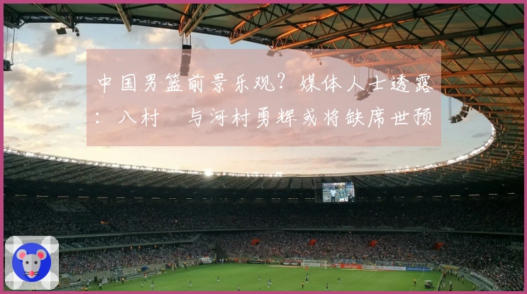 中国男篮前景乐观？媒体人士透露：八村塁与河村勇辉或将缺席世预赛第三窗口期