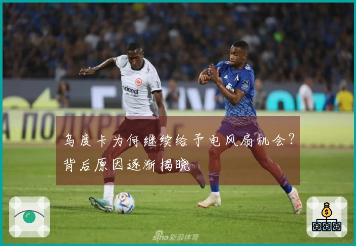 乌度卡为何继续给予电风扇机会？背后原因逐渐揭晓