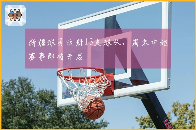 新疆球员注册13支球队，周末中超赛事即将开启