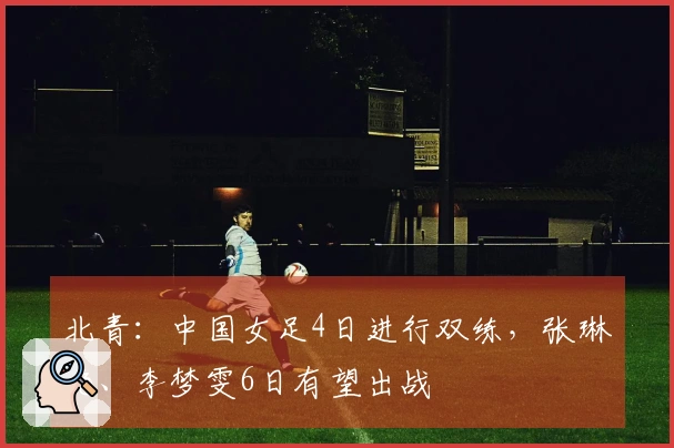 北青：中国女足4日进行双练，张琳艳、李梦雯6日有望出战