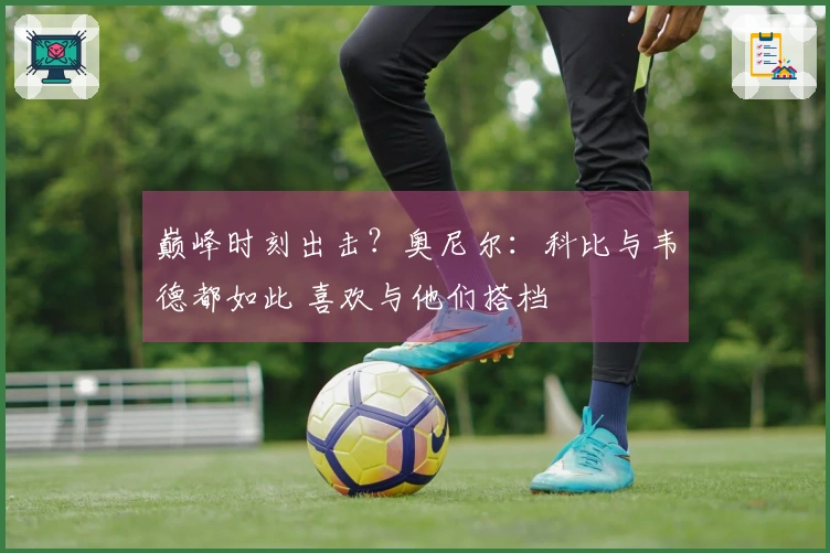 巅峰时刻出击？奥尼尔：科比与韦德都如此 喜欢与他们搭档