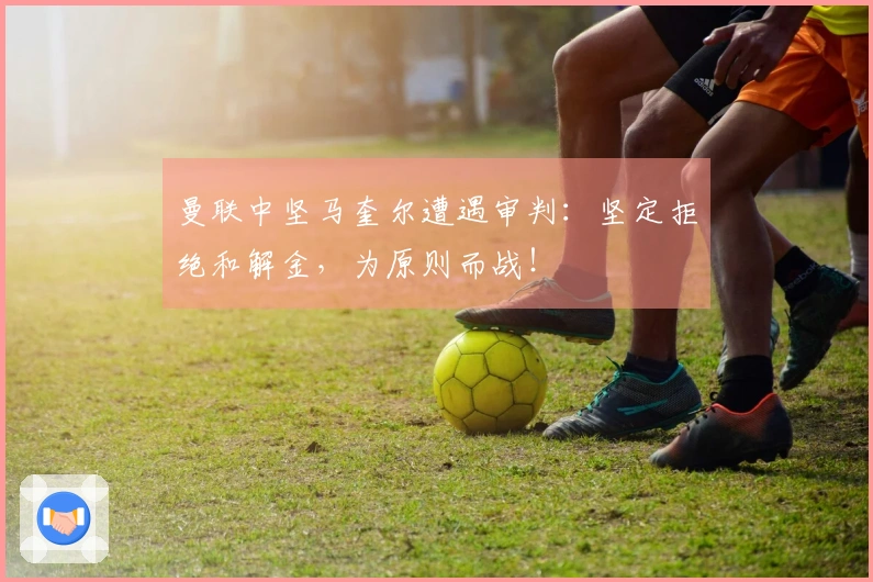 曼联中坚马奎尔遭遇审判：坚定拒绝和解金，为原则而战！