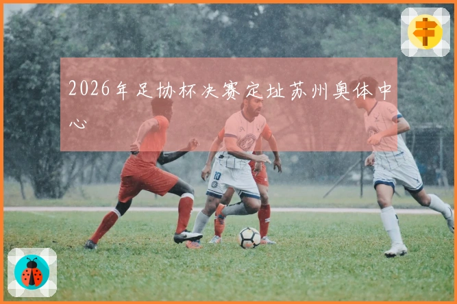 2026年足协杯决赛定址苏州奥体中心