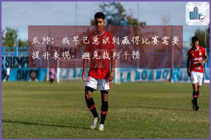 瓜帅：我早已意识到赢得比赛需要提升表现，避免裁判干预