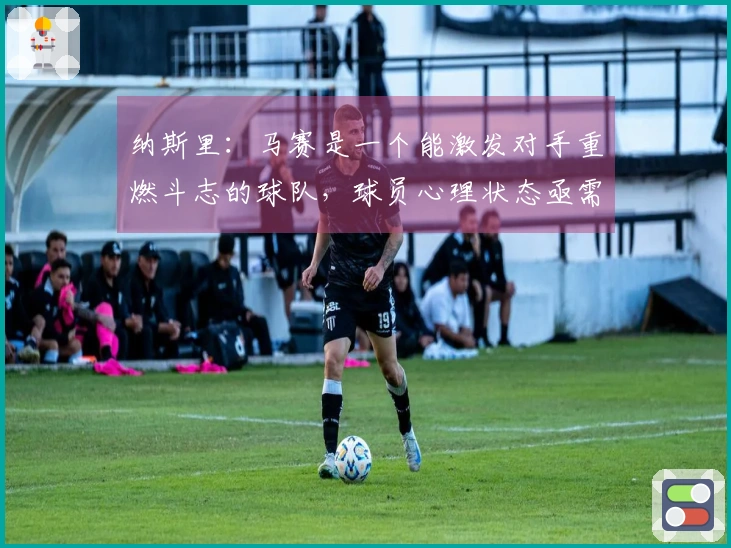 纳斯里：马赛是一个能激发对手重燃斗志的球队，球员心理状态亟需改善