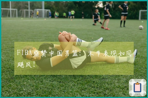 FIBA盛赞中国男篮：末节表现如同飓风！