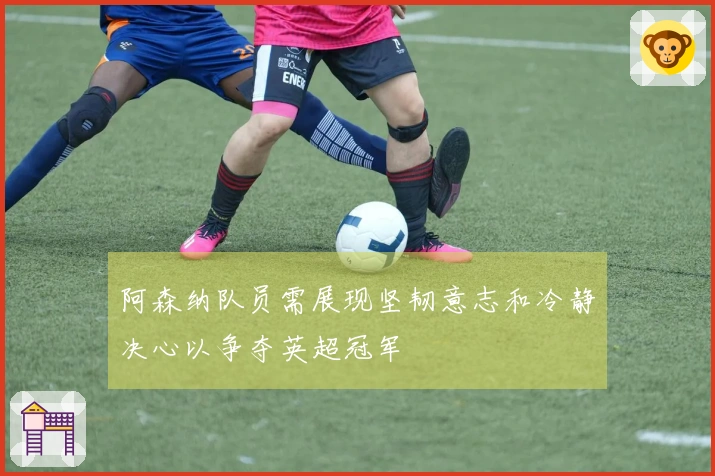 阿森纳队员需展现坚韧意志和冷静决心以争夺英超冠军