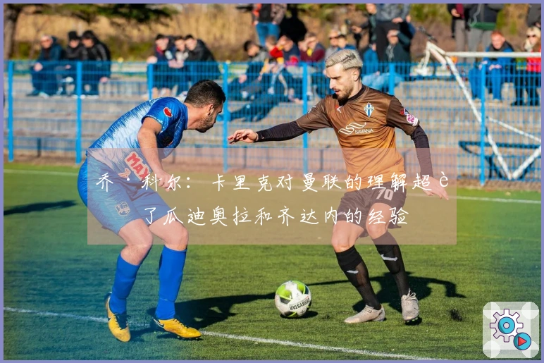 乔·科尔：卡里克对曼联的理解超越了瓜迪奥拉和齐达内的经验