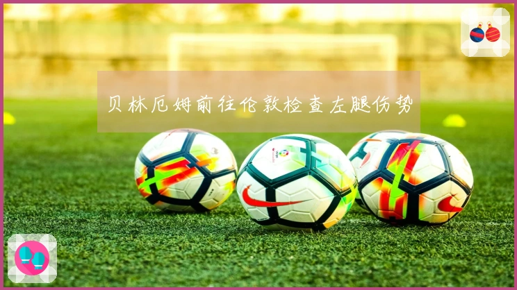 贝林厄姆前往伦敦检查左腿伤势