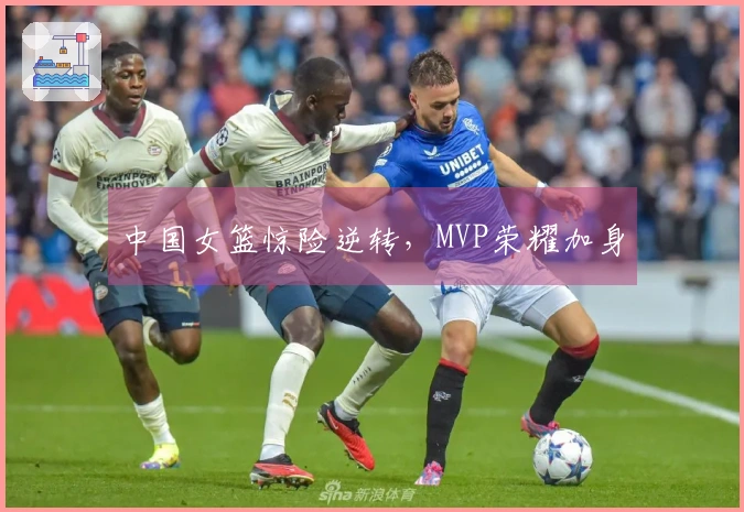 中国女篮惊险逆转，MVP荣耀加身